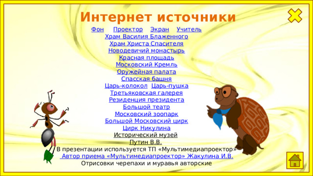 Интернет источники Фон  Проектор  Экран  Учитель Храм Василия Блаженного Храм Христа Спасителя Новодевичий монастырь Красная площадь Московский Кремль Оружейная палата Спасская башня Царь-колокол  Царь-пушка Третьяковская галерея Резиденция президента Большой театр Московский зоопарк Большой Московский цирк Цирк Никулина Исторический музей  Путин В.В.  В презентации используется ТП «Мультимедиапроектор»  Автор приема « Мультимедиапроектор »  Жакулина  И.В. Отрисовки черепахи и муравья авторские 