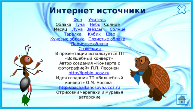 Интернет источники Фон  Учитель Облака  Туча  Небо  Солнце  Месяц  Луна  Звёзды  Солнце Тарелка  Кубик  Шар Кучевые облака  Слоистые облака  Перистые облака Созвездия В презентации используется ТП «Волшебный конверт» Автор создания «Конверта с фотографией» П.П. Лесонен   http://lppbio.ucoz.ru   Идея создания ТП «Волшебный конверт» О.М. Носова   http://nachalkanosova.ucoz.ru Отрисовки черепахи и муравья авторские 