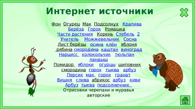 Интернет источники Фон  Огурец  Мак  Подсолнух  Крапива  Берёза  Горох  Ромашка  Части растения  Корень  Стебель  2 Учитель  Можжевельник  Сосна Лист берёзы  осина  клён  яблоня  рябина  смородина  каштан  виноград Нарцисс  колокольчик  тюльпан  ландыш Помидор  яблоки  огурцы  шиповник  смородина  горох  тыква  арбуз Персик  мак  горох  гранат Вишня  слива  абрикос  арбуз  киви Арбуз  тыква  подсолнечник Отрисовки черепахи и муравья авторские 