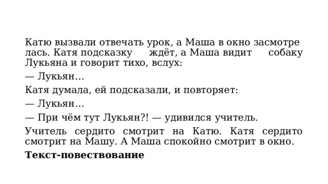Катю вызвали отвечать урок, а Маша в окно засмотрелась. Катя подсказку ждёт, а Маша видит собаку Лукьяна и говорит тихо, вслух: — Лукьян… Катя думала, ей подсказали, и повторяет: — Лукьян… — При чём тут Лукьян?! — удивился учитель. Учитель сердито смотрит на Катю. Катя сердито смотрит на Машу. А Маша спокойно смотрит в окно. Текст-повествование 