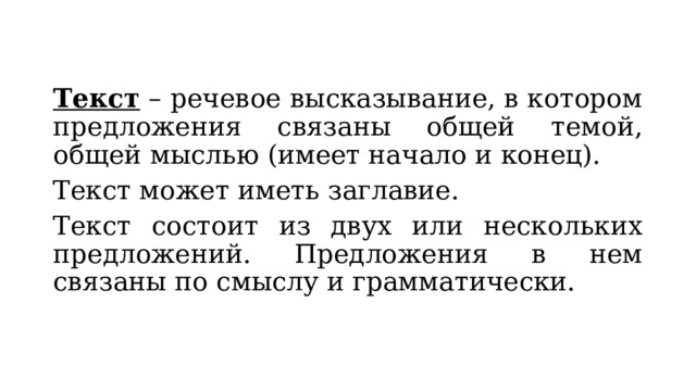 Текст – речевое высказывание, в котором предложения связаны общей темой, общей мыслью (имеет начало и конец). Текст может иметь заглавие. Текст состоит из двух или нескольких предложений. Предложения в нем связаны по смыслу и грамматически. 