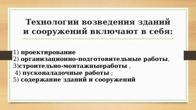 Технологии возведения зданий и сооружений включают в себя: 1)  проектирование 2)  организационно-подготовительные работы , 3) строительно-монтажныеработы  ,  4)  пусконаладочные работы  ; 5)  содержание зданий и сооружений 