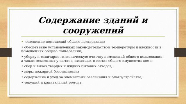 Содержание зданий и сооружений   освещение помещений общего пользования; • обеспечение установленных законодательством температуры и влажности в помещениях общего пользования; • уборку и санитарно-гигиеническую очистку помещений общего пользования, а также земельных участков, входящих в состав общего имущества дома; • сбор и вывоз твёрдых и жидких бытовых отходов; • меры пожарной безопасности; • содержание и уход за элементами озеленения и благоустройства; • текущий и капитальный ремонт. 