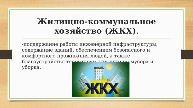 Жилищно-коммунальное хозяйство (ЖКХ) . -поддержание работы инженерной инфраструктуры, содержание зданий, обеспечением безопасного и комфортного проживания людей, а также благоустройство территорий, утилизация мусора и уборка. 