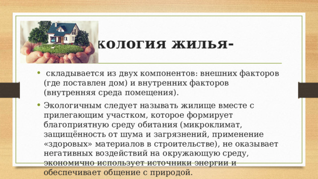 Экология жилья-   складывается из двух компонентов: внешних факторов (где поставлен дом) и внутренних факторов (внутренняя среда помещения). Экологичным следует называть жилище вместе с прилегающим участком, которое формирует благоприятную среду обитания (микроклимат, защищённость от шума и загрязнений, применение «здоровых» материалов в строительстве), не оказывает негативных воздействий на окружающую среду, экономично использует источники энергии и обеспечивает общение с природой. 