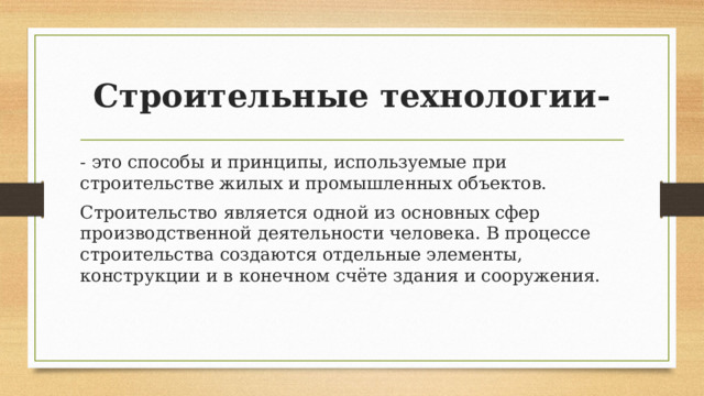 Строительные технологии- - это способы и принципы, используемые при строительстве жилых и промышленных объектов. Строительство является одной из основных сфер производственной деятельности человека. В процессе строительства создаются отдельные элементы, конструкции и в конечном счёте здания и сооружения. 