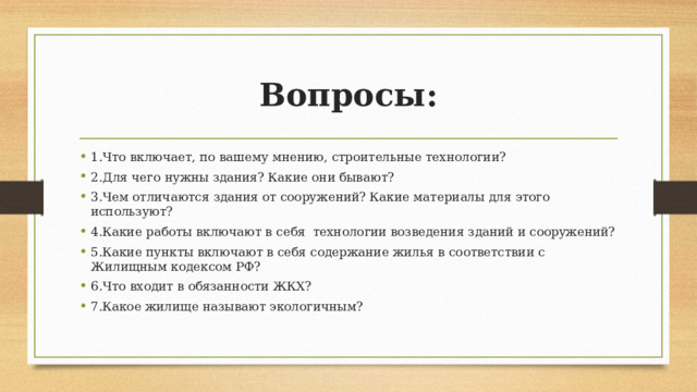 Вопросы: 1.Что включает, по вашему мнению, строительные технологии? 2.Для чего нужны здания? Какие они бывают? 3.Чем отличаются здания от сооружений? Какие материалы для этого используют? 4.Какие работы включают в себя технологии возведения зданий и сооружений? 5.Какие пункты включают в себя содержание жилья в соответствии с Жилищным кодексом РФ? 6.Что входит в обязанности ЖКХ? 7.Какое жилище называют экологичным? 