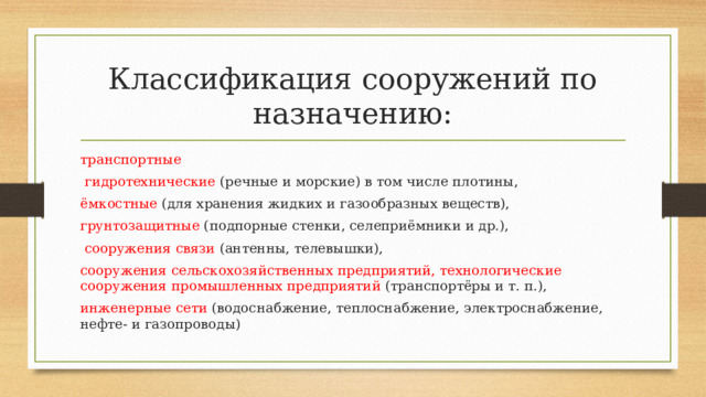 Классификация сооружений по назначению: транспортные  гидротехнические (речные и морские) в том числе плотины, ёмкостные (для хранения жидких и газообразных веществ), грунтозащитные (подпорные стенки, селеприёмники и др.),  сооружения связи (антенны, телевышки), сооружения сельскохозяйственных предприятий, технологические сооружения промышленных предприятий (транспортёры и т. п.), инженерные сети (водоснабжение, теплоснабжение, электроснабжение, нефте- и газопроводы)  