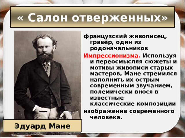 « Салон отверженных» французский живописец, гравёр, один из родоначальников  Импрессионизма . Используя и переосмысляя сюжеты и мотивы живописи старых мастеров, Мане стремился наполнить их острым современным звучанием, полемически внося в известные классические композиции  изображение современного человека. Эдуард Мане 