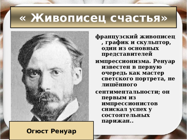 « Живописец счастья» французский живописец, график и скульптор, один из основных представителей импрессионизма. Ренуар известен в первую очередь как мастер светского портрета, не лишённого  сентиментальности; он первым из импрессионистов снискал успех у состоятельных парижан.. Огюст Ренуар 