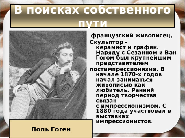 В поисках собственного пути   французский живописец,  Скульптор -керамист и график. Наряду с Сезанном и Ван Гогом был крупнейшим представителем  постимпрессионизма. В начале 1870-х годов начал заниматься живописью как любитель. Ранний период творчества связан с импрессионизмом. С 1880 года участвовал в выставках импрессионистов .  Поль Гоген 