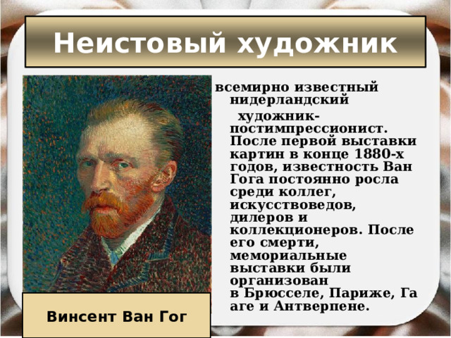 Неистовый художник всемирно известный нидерландский   художник-постимпрессионист. После первой выставки картин в конце 1880-х годов, известность Ван Гога постоянно росла среди коллег, искусствоведов, дилеров и коллекционеров. После его смерти, мемориальные выставки были организован в Брюсселе, Париже, Гааге и Антверпене.  Винсент Ван Гог 