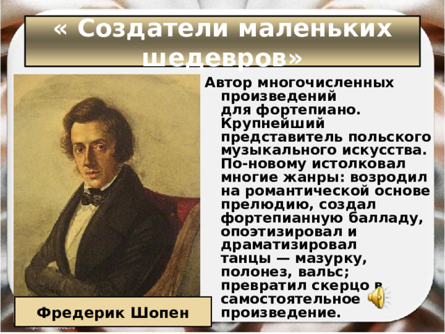 « Создатели маленьких шедевров» Автор многочисленных произведений для фортепиано. Крупнейший представитель польского музыкального искусства. По-новому истолковал многие жанры: возродил на романтической основе прелюдию, создал фортепианную балладу, опоэтизировал и драматизировал танцы — мазурку, полонез, вальс; превратил скерцо в самостоятельное произведение.  Фредерик Шопен 