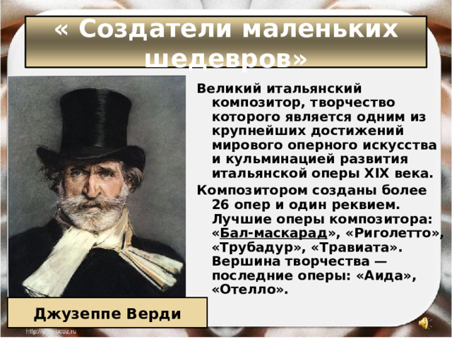 « Создатели маленьких шедевров» Великий итальянский композитор, творчество которого является одним из крупнейших достижений мирового оперного искусства и кульминацией развития итальянской оперы XIX века. Композитором созданы более 26 опер и один реквием. Лучшие оперы композитора: « Бал-маскарад », «Риголетто», «Трубадур», «Травиата». Вершина творчества — последние оперы: «Аида», «Отелло». Джузеппе Верди 