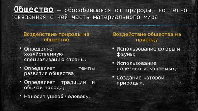 Общество – обособившаяся от природы, но тесно связанная с ней часть материального мира Воздействие природы на общество Воздействие общества на природу Определяет хозяйственную специализацию страны; Определяет темпы развития общества; Определяет традиции и обычаи народа; Наносит ущерб человеку. Использование флоры и фауны; Использование полезных ископаемых; Создание «второй природы». 