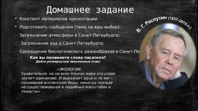 Домашнее задание Конспект материалов презентации Подготовить сообщения (тема на ваш выбор): Загрязнение атмосферы в Санкт-Петербурге;  Загрязнение вод в Санкт-Петербурге; Сокращение биологического разнообразия в Санкт-Петербурге. Как вы понимаете слова писателя? Дайте развернутый письменный ответ «ЭКОЛОГИЯ. Удивительно, но на всех языках мира это слово звучит одинаково. И выражает одно и то же – понимание вселенской беды, никогда прежде не существовавшей в подобных масштабах и тяжести»  