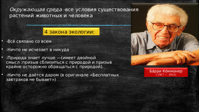 Окружающая среда  -все условия существования растений животных и человека 4 закона экологии: -Всё связано со всем -Ничто не исчезает в никуда -Природа знает лучше —(имеет двойной смысл :призыв сблизиться с природой и призыв крайне осторожно обращаться с природой). -Ничто не даётся даром (в оригинале «Бесплатных завтраков не бывает») Ба́рри Ко́ммонер ( 1917 — 2012) 