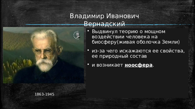 Владимир Иванович Вернадский Выдвинул теорию о мощном воздействии человека на биосферу(живая оболочка Земли) из-за чего искажаются ее свойства, ее природный состав и возникает ноосфера .  1863-1945  1863-1945 