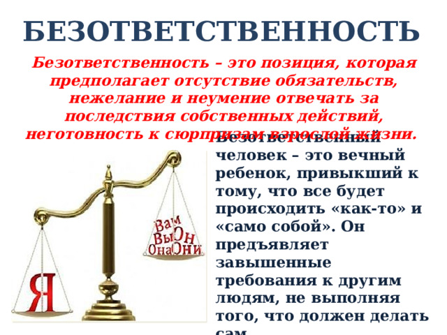 БЕЗОТВЕТСТВЕННОСТЬ Безответственность – это позиция, которая предполагает отсутствие обязательств, нежелание и неумение отвечать за последствия собственных действий, неготовность к сюрпризам взрослой жизни. Безответственный человек – это вечный ребенок, привыкший к тому, что все будет происходить «как-то» и «само собой». Он предъявляет завышенные требования к другим людям, не выполняя того, что должен делать сам. 