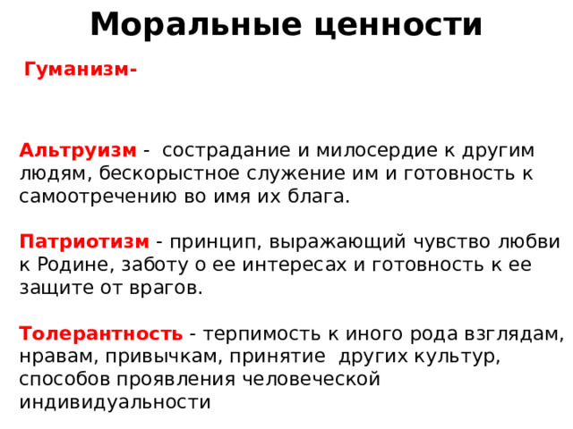 Моральные ценности Гуманизм-    Альтруизм - сострадание и милосердие к другим людям, бескорыстное служение им и готовность к самоотречению во имя их блага. Патриотизм - пpинцип, выpaжaющий чyвcтвo любви к Poдинe, зaбoтy o ee интepecax и гoтoвнocть к ee зaщитe oт вpaгoв. Толерантность - терпимость к иного рода взглядам, нравам, привычкам, принятие других культур, способов проявления человеческой индивидуальности   