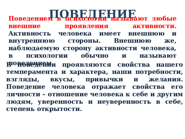 ПОВЕДЕНИЕ Поведением в психологии называют любые внешние проявления активности. Активность человека имеет внешнюю и внутреннюю стороны. Внешнюю же, наблюдаемую сторону активности человека, в психологии обычно и называют поведением. В поведении проявляются свойства нашего темперамента и характера, наши потребности, взгляды, вкусы, привычки и желания. Поведение человека отражает свойства его личности – отношение человека к себе и другим людям, уверенность и неуверенность в себе, степень открытости. 