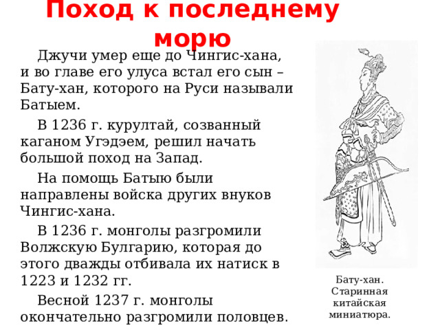 Поход к последнему морю Джучи умер еще до Чингис-хана,  и во главе его улуса встал  его сын – Бату-хан, которого на Руси называли Батыем. В 1236 г. курултай, созванный каганом Угэдэем, решил начать большой поход на Запад. На помощь Батыю были направлены войска других внуков Чингис-хана. В 1236 г. монголы разгромили  Волжскую Булгарию, которая до этого дважды отбивала их натиск в 1223 и 1232 гг. Весной 1237 г. монголы окончательно разгромили половцев . Бату-хан. Старинная китайская  миниатюра. 
