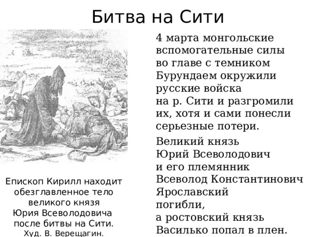 Битва на Сити 4 марта монгольские вспомогательные силы  во главе с темником Бурундаем окружили русские войска  на р. Сити и разгромили их, хотя и сами понесли серьезные потери. Великий князь  Юрий Всеволодович  и его племянник  Всеволод Константинович Ярославский  погибли,  а ростовский князь Василько попал в плен. Епископ Кирилл находит  обезглавленное тело великого князя  Юрия Всеволодовича  после битвы на Сити. Худ. В. Верещагин. 
