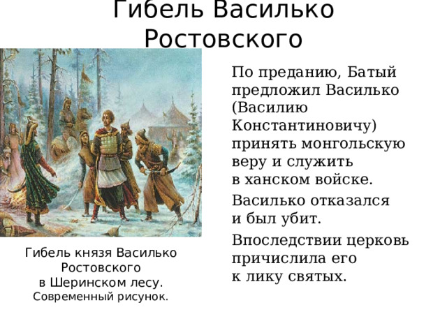 Гибель Василько Ростовского По преданию, Батый предложил Василько (Василию Константиновичу) принять монгольскую веру и служить  в ханском войске. Василько отказался  и был убит. Впоследствии церковь причислила его  к лику святых. Гибель князя Василько Ростовского  в Шеринском лесу. Современный рисунок. 