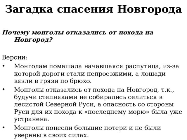 Загадка спасения Новгорода Почему монголы отказались от похода на Новгород?  Версии: Монголам помешала начавшаяся распутица, из-за которой дороги стали непроезжими, а лошади вязли в грязи по брюхо. Монголы отказались от похода на Новгород, т.к., будучи степняками не собирались селиться в лесистой Северной Руси, а опасность со стороны Руси для их похода к «последнему морю» была уже устранена. Монголы понесли большие потери и не были уверены в своих силах.  