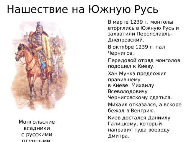 Нашествие на Южную Русь В марте 1239 г. монголы вторглись в Южную Русь и захватили Переяславль-Днепровский. В октябре 1239 г. пал Чернигов. Передовой отряд монголов подошел к Киеву. Хан Мункэ предложил правившему  в Киеве Михаилу Всеволодовичу Черниговскому сдаться. Михаил отказался, а вскоре  бежал в Венгрию. Киев достался Даниилу Галицкому, который направил туда воеводу Дмитра. Монгольские всадники  с русскими пленными.  Современный рисунок. 