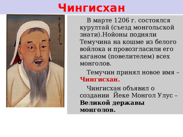 Чингисхан В марте 1206 г. состоялся курултай (съезд монгольской знати).Нойоны подняли Темучина на кошме из белого войлока и провозгласили его каганом (повелителем) всех монголов. Темучин принял новое имя – Чингисхан. Чингисхан объявил о создании Йеке Монгол Улус – Великой державы монголов. 
