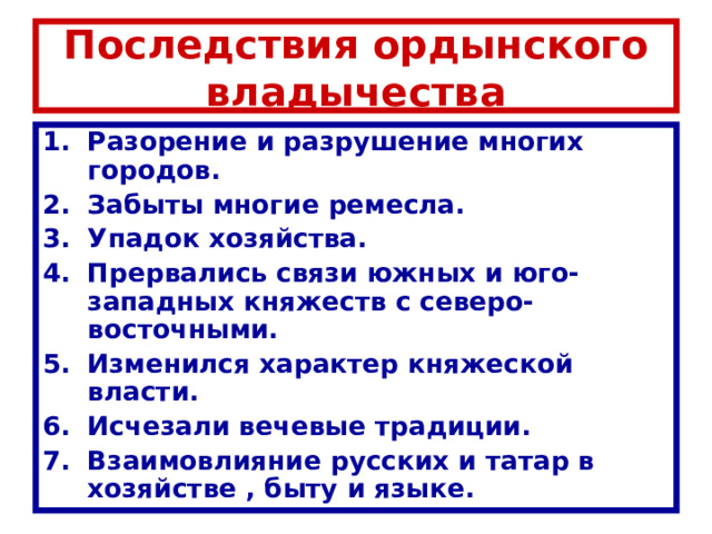 Последствия ордынского владычества Разорение и разрушение многих городов. Забыты многие ремесла. Упадок хозяйства. Прервались связи южных и юго-западных княжеств с северо-восточными. Изменился характер княжеской власти. Исчезали вечевые традиции. Взаимовлияние русских и татар в хозяйстве , быту и языке. 