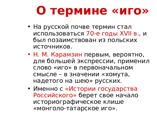 О термине «иго» На русской почве термин стал использоваться 70-е годы XVII в., и был позаимствован из польских источников. Н. М. Карамзин первым, вероятно, для большей экспрессии, применил слово «иго» в первоначальном смысле – в значении «хомута, надетого на шею» русских. Именно с «Истории государства Российского» берет свое начало историографическое клише «монголо-татарское иго». 
