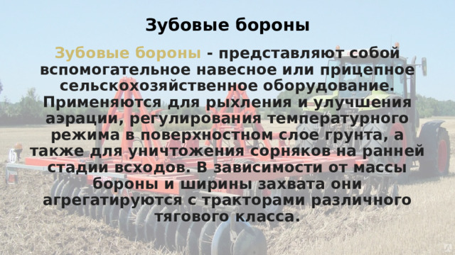 Зубовые бороны Зубовые бороны - представляют собой вспомогательное навесное или прицепное сельскохозяйственное оборудование. Применяются для рыхления и улучшения аэрации, регулирования температурного режима в поверхностном слое грунта, а также для уничтожения сорняков на ранней стадии всходов. В зависимости от массы бороны и ширины захвата они агрегатируются с тракторами различного тягового класса. 