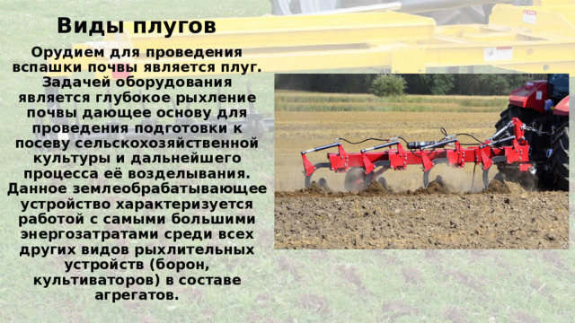 Виды плугов Орудием для проведения вспашки почвы является плуг. Задачей оборудования является глубокое рыхление почвы дающее основу для проведения подготовки к посеву сельскохозяйственной культуры и дальнейшего процесса её возделывания. Данное землеобрабатывающее устройство характеризуется работой с самыми большими энергозатратами среди всех других видов рыхлительных устройств (борон, культиваторов) в составе агрегатов. 