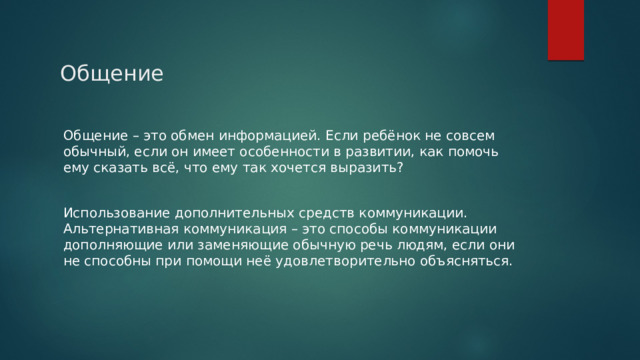 Общение Общение – это обмен информацией. Если ребёнок не совсем обычный, если он имеет особенности в развитии, как помочь ему сказать всё, что ему так хочется выразить? Использование дополнительных средств коммуникации. Альтернативная коммуникация – это способы коммуникации дополняющие или заменяющие обычную речь людям, если они не способны при помощи неё удовлетворительно объясняться. 