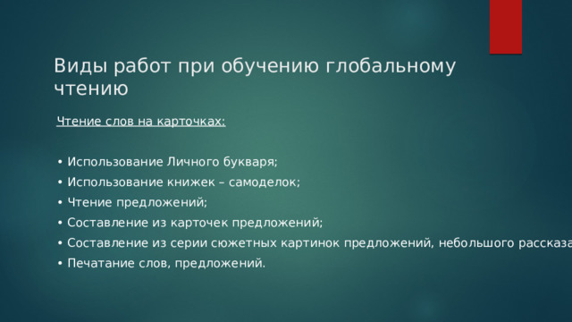 Виды работ при обучению глобальному чтению Чтение слов на карточках:  • Использование Личного букваря; • Использование книжек – самоделок; • Чтение предложений; • Составление из карточек предложений; • Составление из серии сюжетных картинок предложений, небольшого рассказа; • Печатание слов, предложений. 