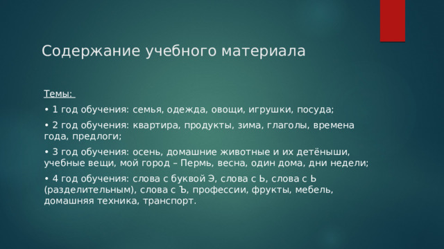 Содержание учебного материала Темы: • 1 год обучения: семья, одежда, овощи, игрушки, посуда; • 2 год обучения: квартира, продукты, зима, глаголы, времена года, предлоги; • 3 год обучения: осень, домашние животные и их детёныши, учебные вещи, мой город – Пермь, весна, один дома, дни недели; • 4 год обучения: слова с буквой Э, слова с Ь, слова с Ь (разделительным), слова с Ъ, профессии, фрукты, мебель, домашняя техника, транспорт. 