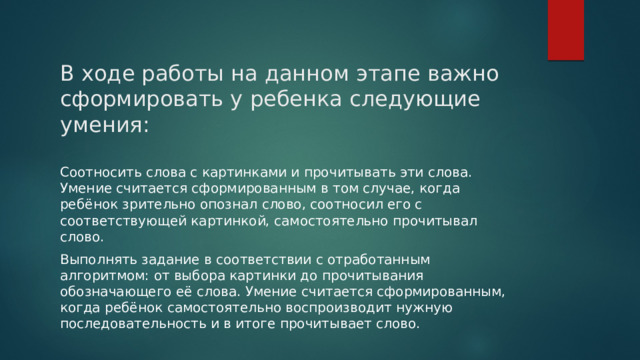В ходе работы на данном этапе важно сформировать у ребенка следующие умения: Соотносить слова с картинками и прочитывать эти слова. Умение считается сформированным в том случае, когда ребёнок зрительно опознал слово, соотносил его с соответствующей картинкой, самостоятельно прочитывал слово. Выполнять задание в соответствии с отработанным алгоритмом: от выбора картинки до прочитывания обозначающего её слова. Умение считается сформированным, когда ребёнок самостоятельно воспроизводит нужную последовательность и в итоге прочитывает слово. 