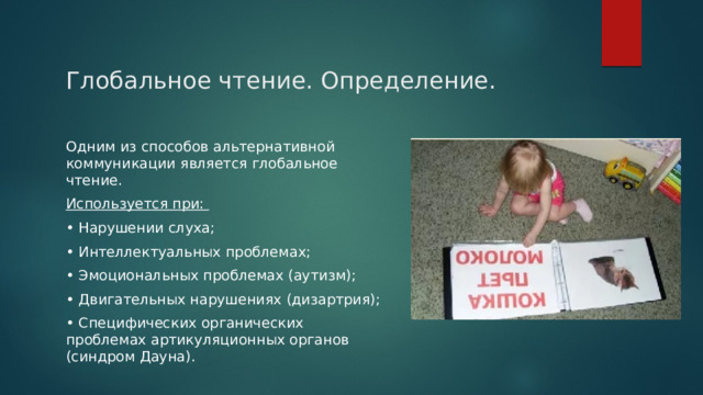 Глобальное чтение. Определение. Одним из способов альтернативной коммуникации является глобальное чтение. Используется при: • Нарушении слуха; • Интеллектуальных проблемах; • Эмоциональных проблемах (аутизм); • Двигательных нарушениях (дизартрия); • Специфических органических проблемах артикуляционных органов (синдром Дауна). 