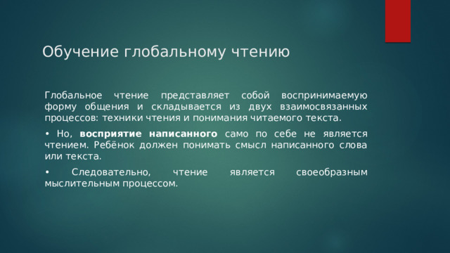 Обучение глобальному чтению Глобальное чтение представляет собой воспринимаемую форму общения и складывается из двух взаимосвязанных процессов: техники чтения и понимания читаемого текста. • Но, восприятие написанного само по себе не является чтением. Ребёнок должен понимать смысл написанного слова или текста. • Следовательно, чтение является своеобразным мыслительным процессом. 