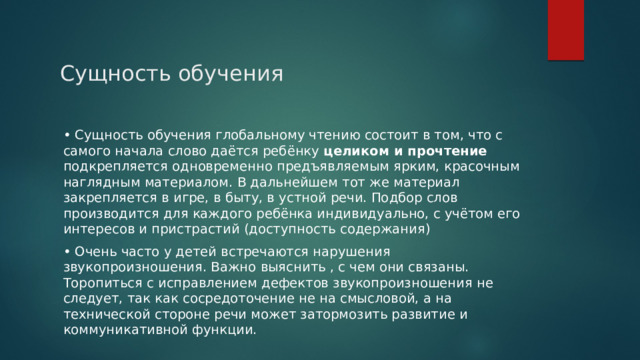 Сущность обучения • Сущность обучения глобальному чтению состоит в том, что с самого начала слово даётся ребёнку целиком и прочтение подкрепляется одновременно предъявляемым ярким, красочным наглядным материалом. В дальнейшем тот же материал закрепляется в игре, в быту, в устной речи. Подбор слов производится для каждого ребёнка индивидуально, с учётом его интересов и пристрастий (доступность содержания) • Очень часто у детей встречаются нарушения звукопроизношения. Важно выяснить , с чем они связаны. Торопиться с исправлением дефектов звукопроизношения не следует, так как сосредоточение не на смысловой, а на технической стороне речи может затормозить развитие и коммуникативной функции. 