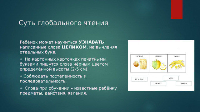 Суть глобального чтения Ребёнок может научиться УЗНАВАТЬ написанные слова ЦЕЛИКОМ , не вычленяя отдельных букв. • На картонных карточках печатными буквами пишутся слова чёрным цветом определённой высоты (2-5 см). • Соблюдать постепенность и последовательность. • Слова при обучении – известные ребёнку предметы, действия, явления. 