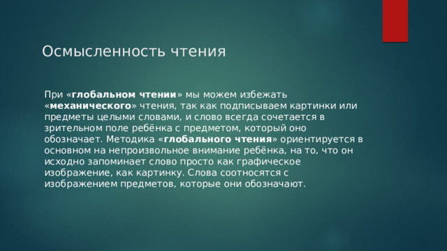 Осмысленность чтения При « глобальном чтении » мы можем избежать « механического » чтения, так как подписываем картинки или предметы целыми словами, и слово всегда сочетается в зрительном поле ребёнка с предметом, который оно обозначает. Методика « глобального чтения » ориентируется в основном на непроизвольное внимание ребёнка, на то, что он исходно запоминает слово просто как графическое изображение, как картинку. Слова соотносятся с изображением предметов, которые они обозначают. 