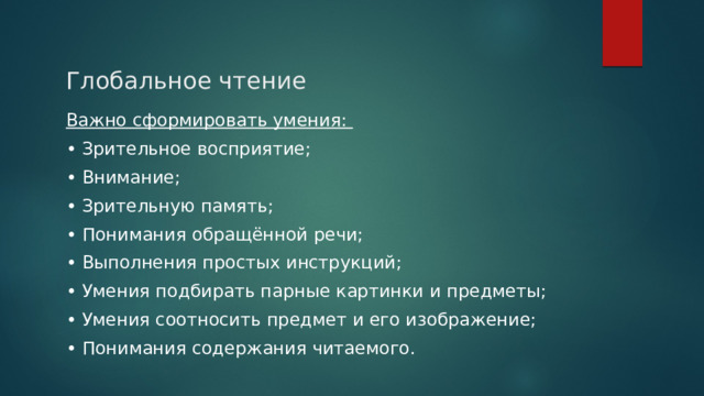 Глобальное чтение Важно сформировать умения: • Зрительное восприятие; • Внимание; • Зрительную память; • Понимания обращённой речи; • Выполнения простых инструкций; • Умения подбирать парные картинки и предметы; • Умения соотносить предмет и его изображение; • Понимания содержания читаемого. 
