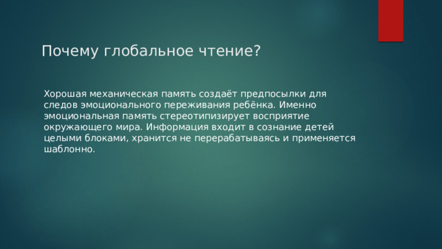 Почему глобальное чтение? Хорошая механическая память создаёт предпосылки для следов эмоционального переживания ребёнка. Именно эмоциональная память стереотипизирует восприятие окружающего мира. Информация входит в сознание детей целыми блоками, хранится не перерабатываясь и применяется шаблонно. 
