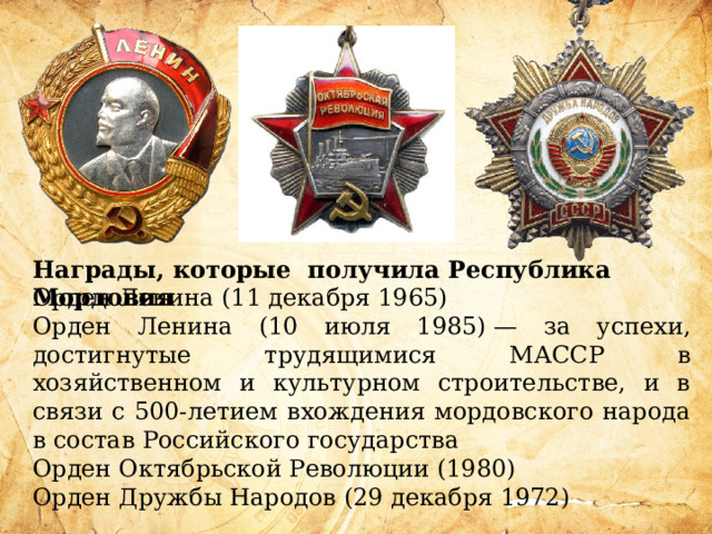 Награды, которые получила Республика Мордовия Орден Ленина (11 декабря 1965) Орден Ленина (10 июля 1985) — за успехи, достигнутые трудящимися МАССР в хозяйственном и культурном строительстве, и в связи с 500-летием вхождения мордовского народа в состав Российского государства Орден Октябрьской Революции (1980) Орден Дружбы Народов (29 декабря 1972) 