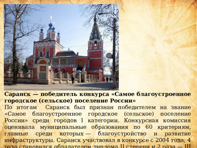 Саранск — победитель конкурса «Самое благоустроенное городское (сельское) поселение России» По итогам Саранск был признан победителем на звание «Самое благоустроенное городское (сельское) поселение России» среди городов I категории. Конкурсная комиссия оценивала муниципальные образования по 60 критериям, главные среди которых — благоустройство и развитие инфраструктуры. Саранск участвовал в конкурсе с 2004 года, 4 раза становился обладателем диплома II степени и 2 раза — III степени. 