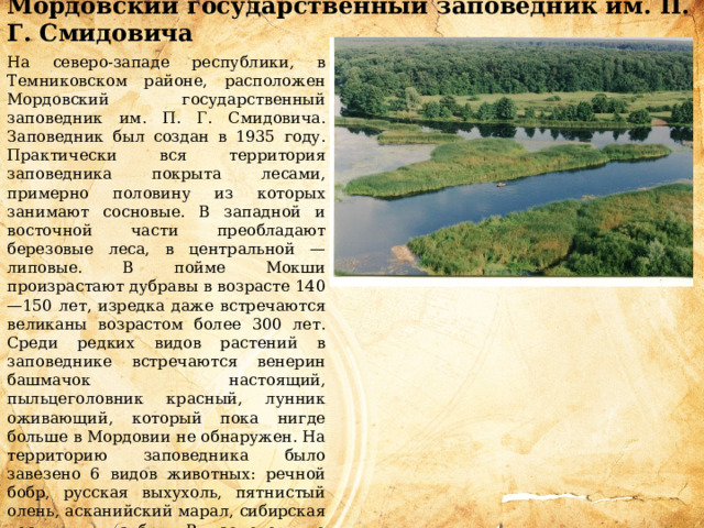 Мордовский государственный заповедник им. П. Г. Смидовича  На северо-западе республики, в Темниковском районе, расположен Мордовский государственный заповедник им. П. Г. Смидовича. Заповедник был создан в 1935 году. Практически вся территория заповедника покрыта лесами, примерно половину из которых занимают сосновые. В западной и восточной части преобладают березовые леса, в центральной — липовые. В пойме Мокши произрастают дубравы в возрасте 140—150 лет, изредка даже встречаются великаны возрастом более 300 лет. Среди редких видов растений в заповеднике встречаются венерин башмачок настоящий, пыльцеголовник красный, лунник оживающий, который пока нигде больше в Мордовии не обнаружен. На территорию заповедника было завезено 6 видов животных: речной бобр, русская выхухоль, пятнистый олень, асканийский марал, сибирская косуля и зубр. В заповеднике встречаются птицы, занесенные в Красную книгу России, в том числе балобан, беркут, черный аист и другие.   