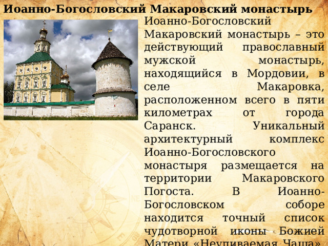 Иоанно-Богословский Макаровский монастырь    Иоанно-Богословский Макаровский монастырь – это действующий православный мужской монастырь, находящийся в Мордовии, в селе Макаровка, расположенном всего в пяти километрах от города Саранск. Уникальный архитектурный комплекс Иоанно-Богословского монастыря размещается на территории Макаровского Погоста. В Иоанно-Богословском соборе находится точный список чудотворной иконы Божией Матери «Неупиваемая Чаша», излечивающий больных наркоманией и алкоголизмом. На территории Макаровского Погоста находятся два чудотворных источника. 
